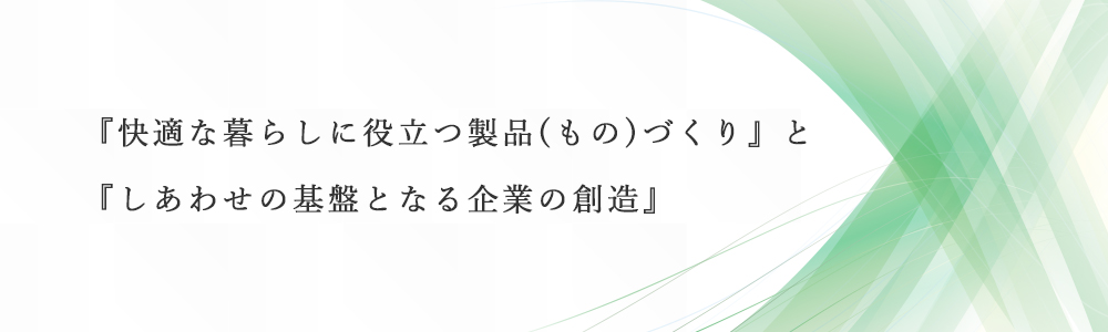 『快適な暮らしに役立つ製品(もの)づくり』と『幸福(しあわせ)の基盤となる企業の創造』